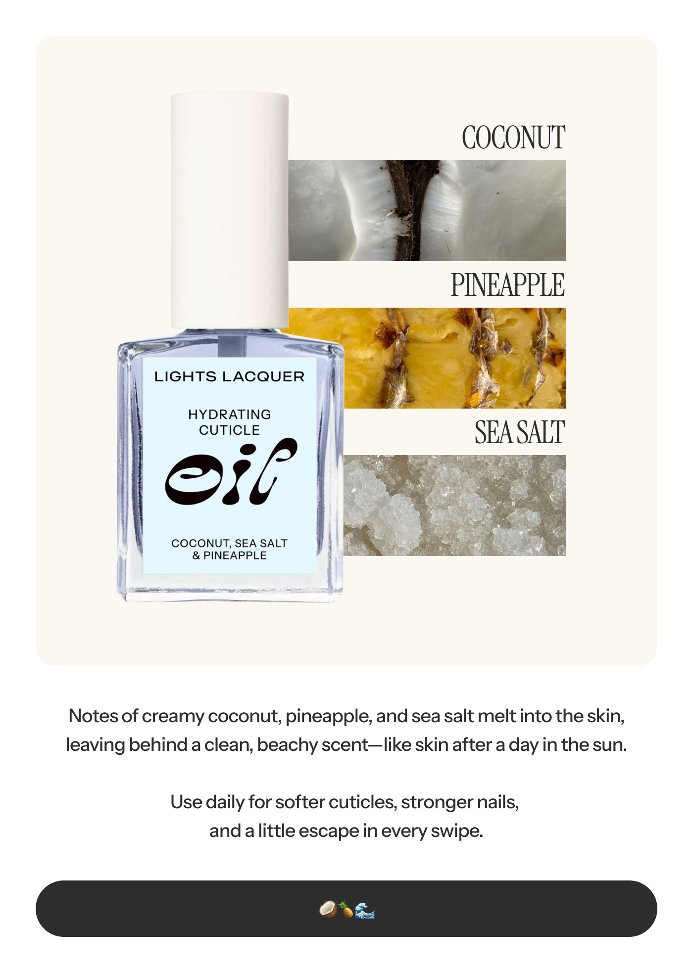 Notes of creamy coconut, pineapple, and sea salt melt into the skin, leaving behind a clean, beachy scent—like skin after a day in the sun.  Use daily for softer cuticles, stronger nails, and a little escape in every swipe.  🥥 🍍 🌊