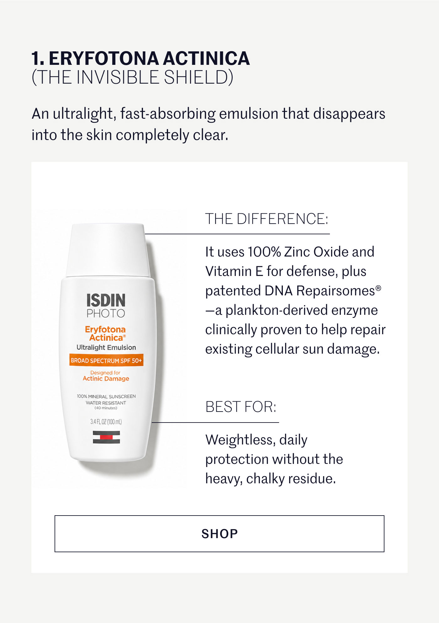 ERYFOTONA ACTINICA (THE INVISIBLE SHIELD)  An ultralight, fast-absorbing emulsion that disappears into the skin completely clear.  THE DIFFERENCE:  It uses 100% Zinc Oxide and Vitamin E for defense, plus patented DNA Repairsomes®—a plankton-derived enzyme clinically proven to help repair existing cellular sun damage.  BEST FOR:  Weightless, daily protection without the heavy, chalky residue.  SHOP