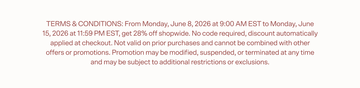  TERMS & CONDITIONS: From Monday, June 8, 2026 at 9:00 AM EST to Monday, June 15, 2026 at 11:59 PM EST, get 28% off shopwide. No code required, discount automatically applied at checkout. Not valid on prior purchases and cannot be combined with other offers or promotions. Promotion may be modified, suspended, or terminated at any time and may be subject to additional restrictions or exclusions.