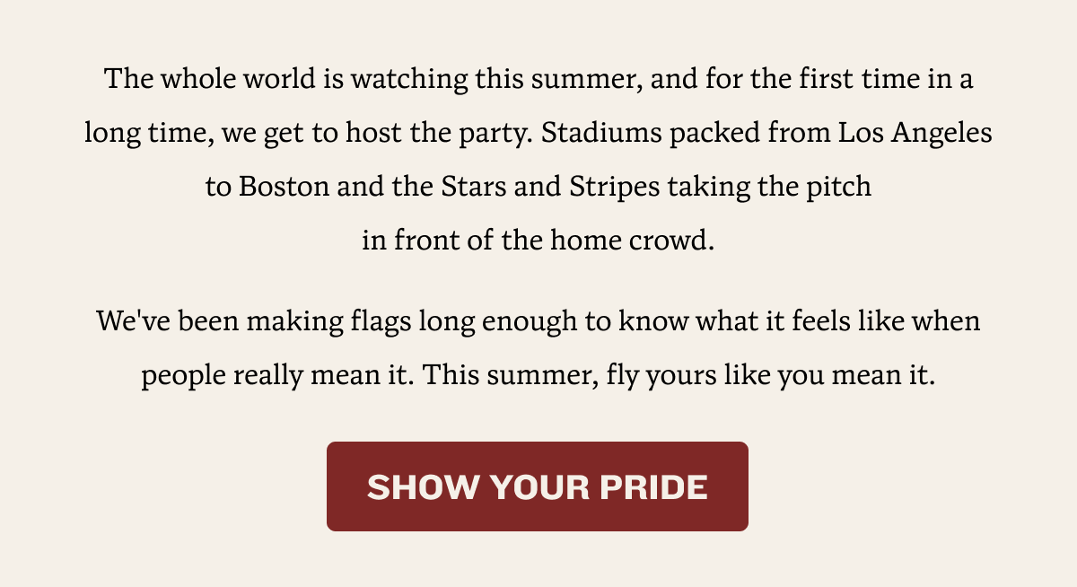 The whole world is watching this summer, and for the first time in a long time, we get to host the party. Stadiums packed from Los Angeles to Boston and the Stars and Stripes taking the pitch                                    in front of the home crowd. We've been making flags long enough to know what it feels like when people really mean it. This summer, fly yours like you mean it. | SHOW YOUR PRIDE