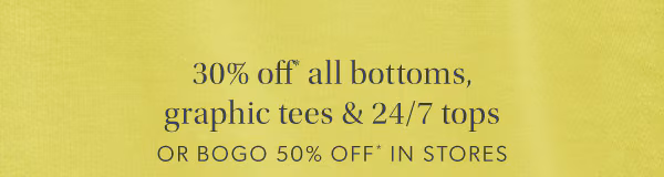 30% off* all bottoms, graphic tees & 24/7 tops or bogo 50% off* in stores.