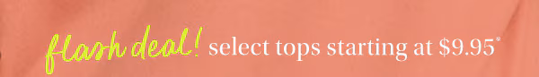 Flash deal! Select tops starting at $9.95*.
