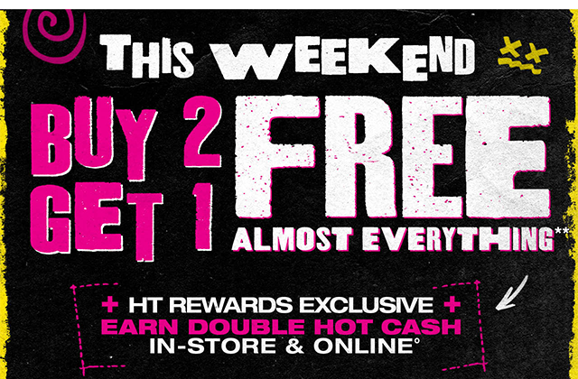 This Weekend! Buy 2, Get 1 Free Almost Everything. HT Rewards Exclusive. Earn Double Hot Cash In-Store and Online. Exclusions Apply. Must Be Logged In.
