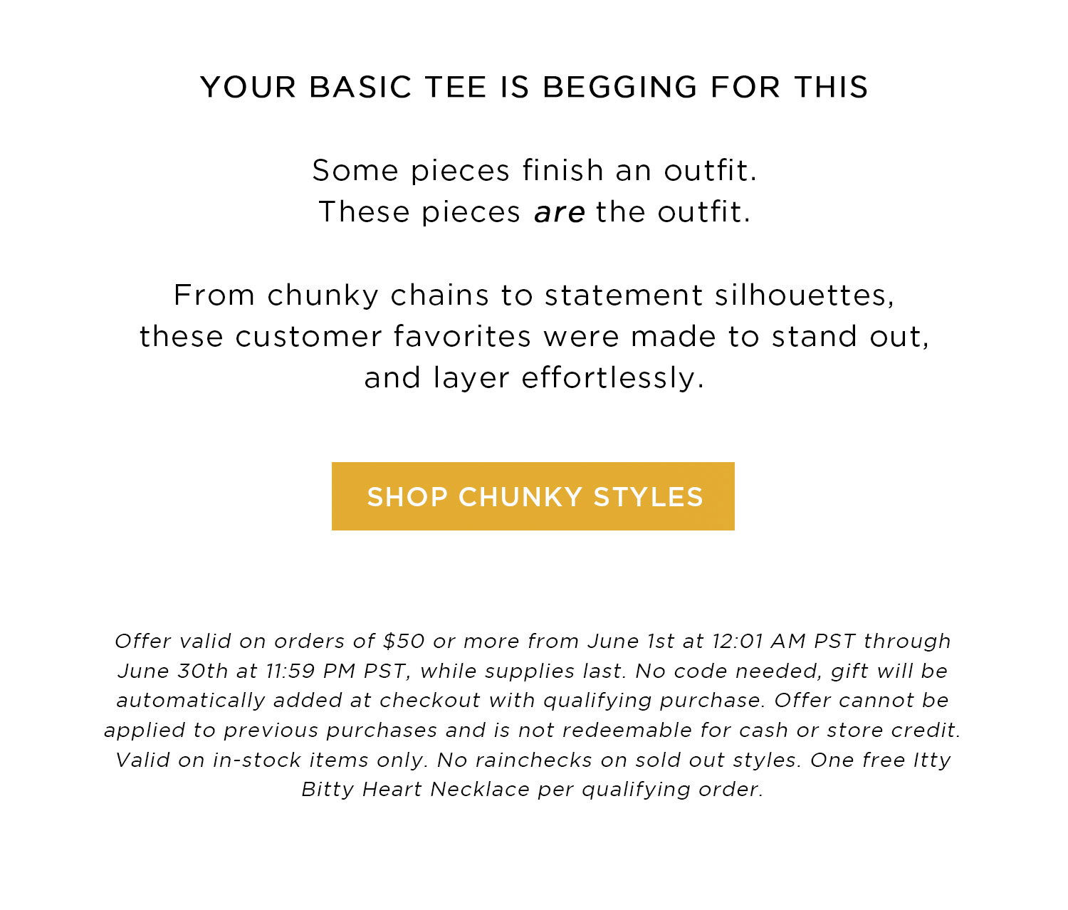 YOUR BASIC TEE IS BEGGING FOR THIS | Some pieces finish an outfit. These pieces are the outfit. From chunky chains to statement silhouettes, these customer favorites were made to stand out, and layer effortlessly. | SHOP CHUNKY STYLES | Offer valid on orders of $50 or more from June 1st at 12:01 AM PST through June 30th at 11:59 PM PST, while supplies last. No code needed, gift will be automatically added at checkout with qualifying purchase. Offer cannot be applied to previous purchases and is not redeemable for cash or store credit. Valid on in-stock items only. No rainchecks on sold out styles. One free Itty Bitty Heart Necklace per qualifying order.