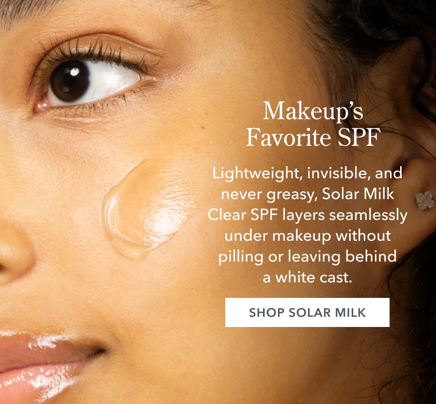 Makeup's Favorite SPF Lightweight, invisible, and never greasy, Solar Milk Clear SPF layers seamlessly under makeup without pilling or leaving behind a white cast. SHOP SOLAR MILK
