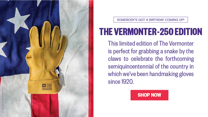 Somebody's got a birthday coming up! The Vermonter-250 Edition. This limited edition of The Vermonter is perfect for grabbing a a snake by the claws to celebrate the forthcoming Semiquincentennial of the country in which we've been hand making gloves since 1920. 
