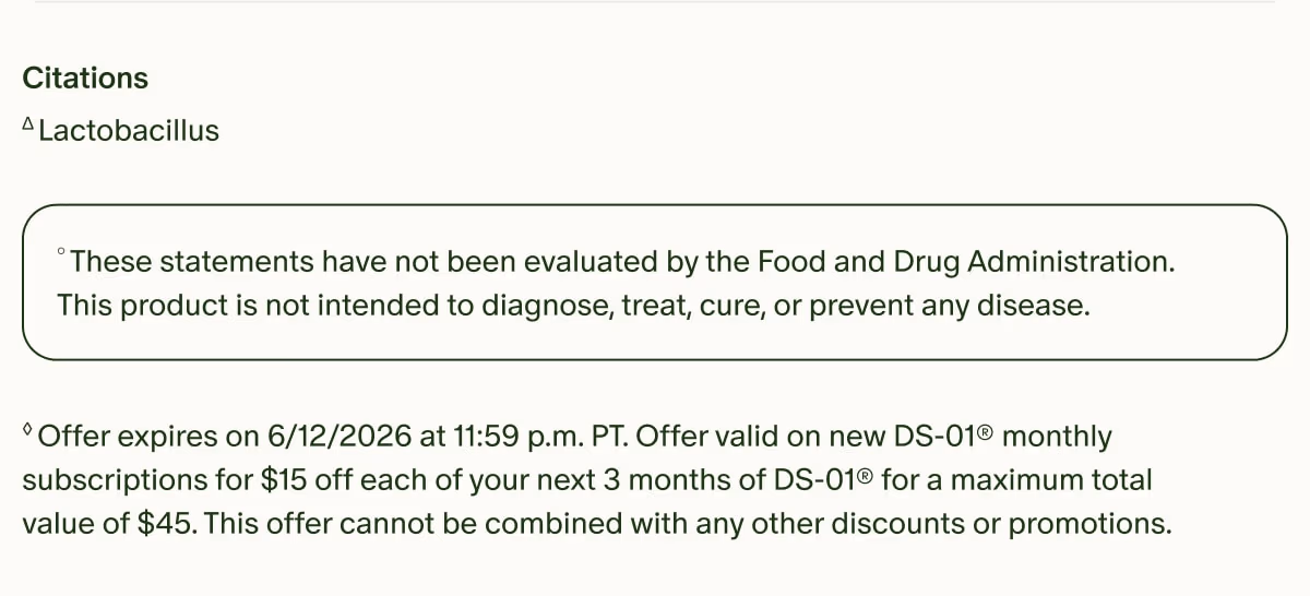 Citations | ΔLactobacillus | °These statements have not been evaluated by the Food and Drug Administration. This product is not intended to diagnose, treat, cure, or prevent any disease. | ◊Offer expires on 6/12/2026 at 11:59 p.m. PT. Offer valid on new DS-01® monthly subscriptions for $15 off each of your next 3 months of DS-01® for a maximum total value of $45. This offer cannot be combined with any other discounts or promotions.