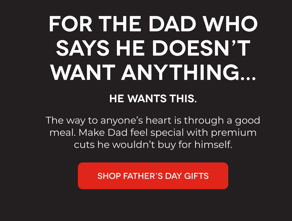 FOR THE DAD WHO SAYS HE DOESN’T WANT ANYTHING... He Wants This.  The way to anyone’s heart is through a good meal. Make Dad feel special with premium cuts he wouldn’t buy for himself. SHOP FATHER’S DAY GIFTS