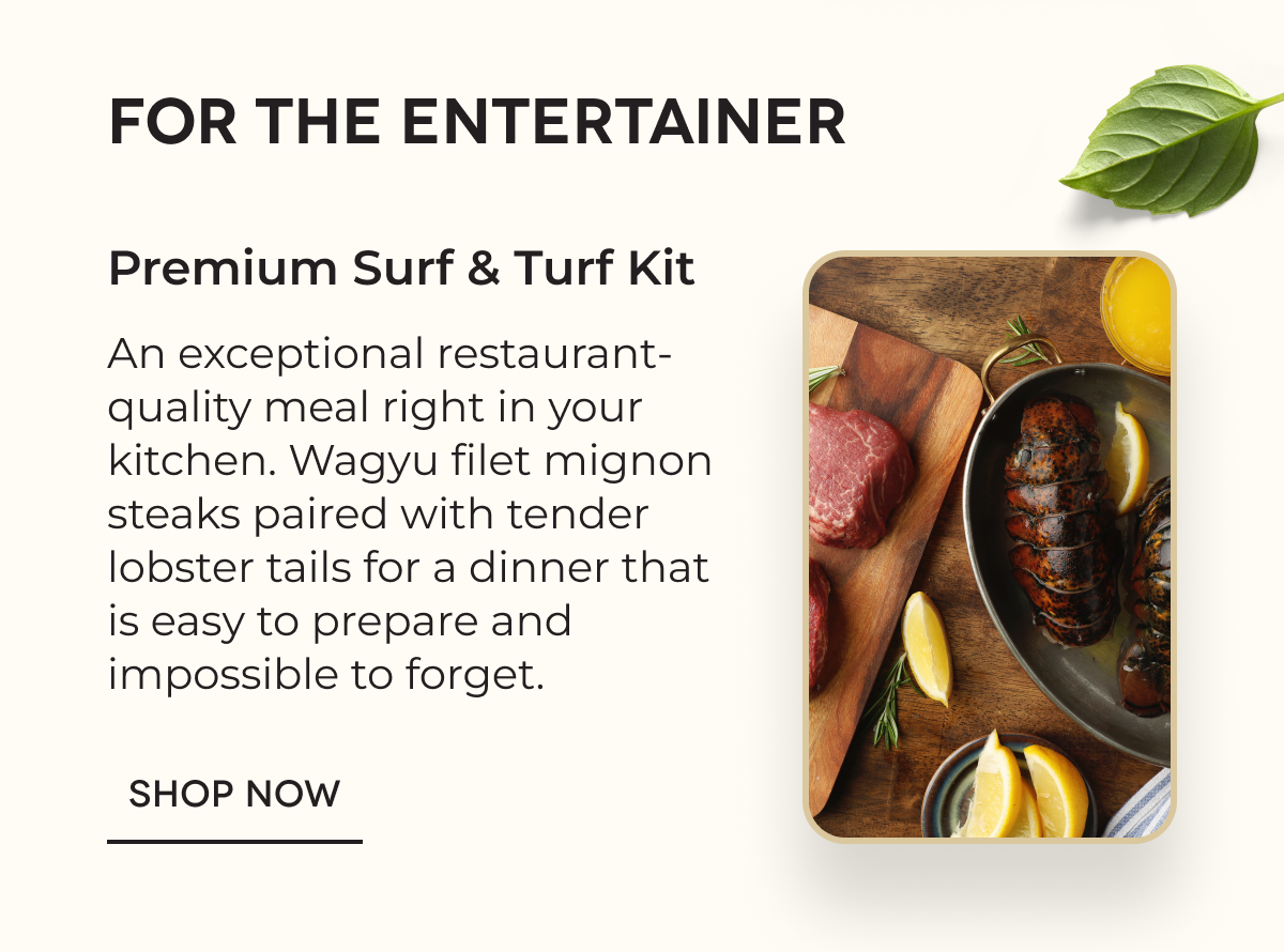 FOR THE ENTERTAINER Premium Surf & Turf Kit An exceptional restaurant-quality meal right in your kitchen. Wagyu filet mignon steaks paired with tender lobster tails for a dinner that is easy to prepare and impossible to forget.  SHOP NOW