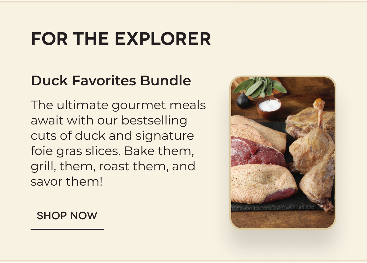 FOR THE EXPLORER Duck Favorites Bundle The ultimate gourmet meals await with our bestselling cuts of duck and signature foie gras slices. Bake them, grill, them, roast them, and savor them! SHOP NOW