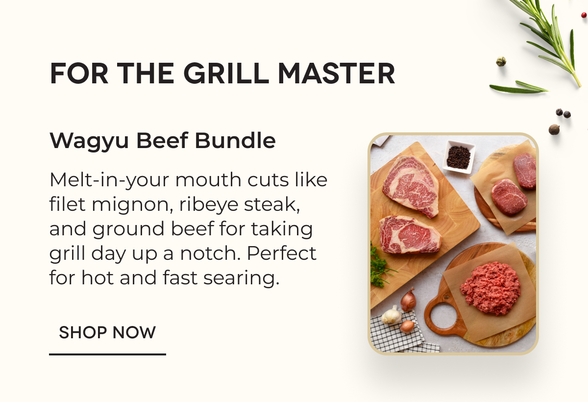 FOR THE GRILL MASTER Wagyu Beef Bundle Melt-in-your mouth cuts like filet mignon, ribeye steak, and ground beef for taking grill day up a notch. Perfect for hot and fast searing. SHOP NOW