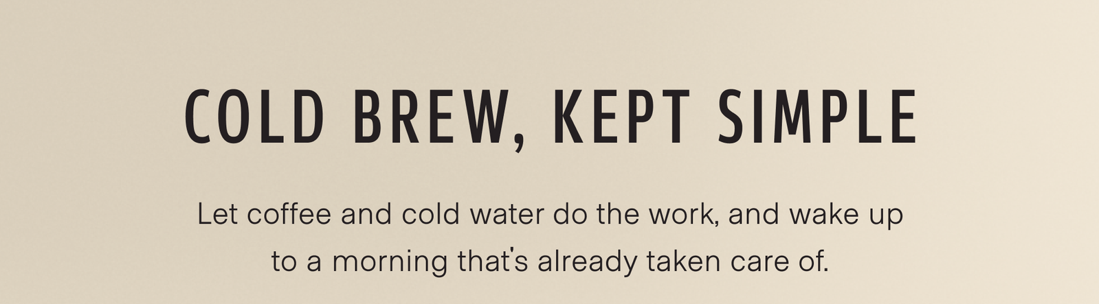Cold brew, kept simple. Let coffee and cold water do the work, and wake up to a morning that's already taken care of. 