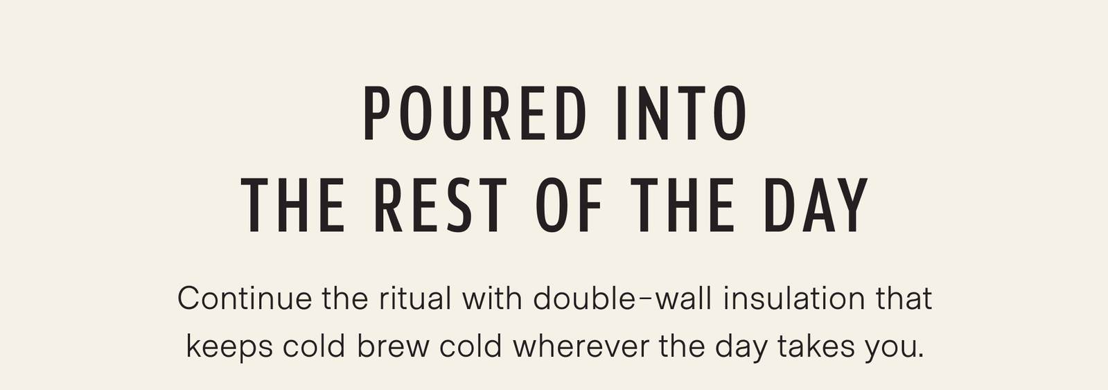 Poured into the rest of the day. Pour it into the Traveler, and the ritual continues. Double-wall insulation keeps cold brew cold wherever the day takes you.