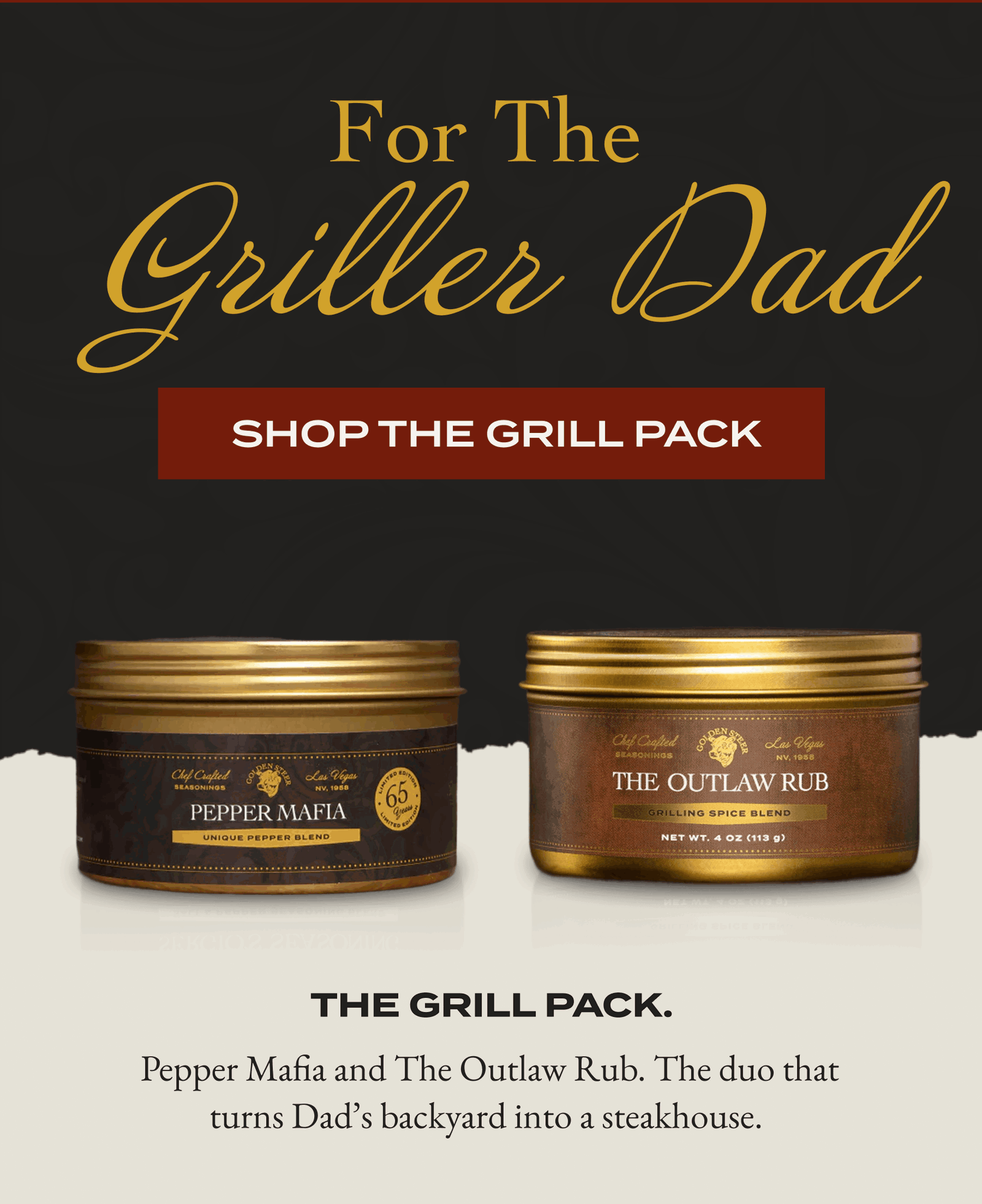 For the griller Dad  [SHOP THE GRILL PACK] The Grill Pack.   Pepper Mafia and The Outlaw Rub. The duo that turns Dad’s backyard into a steakhouse.