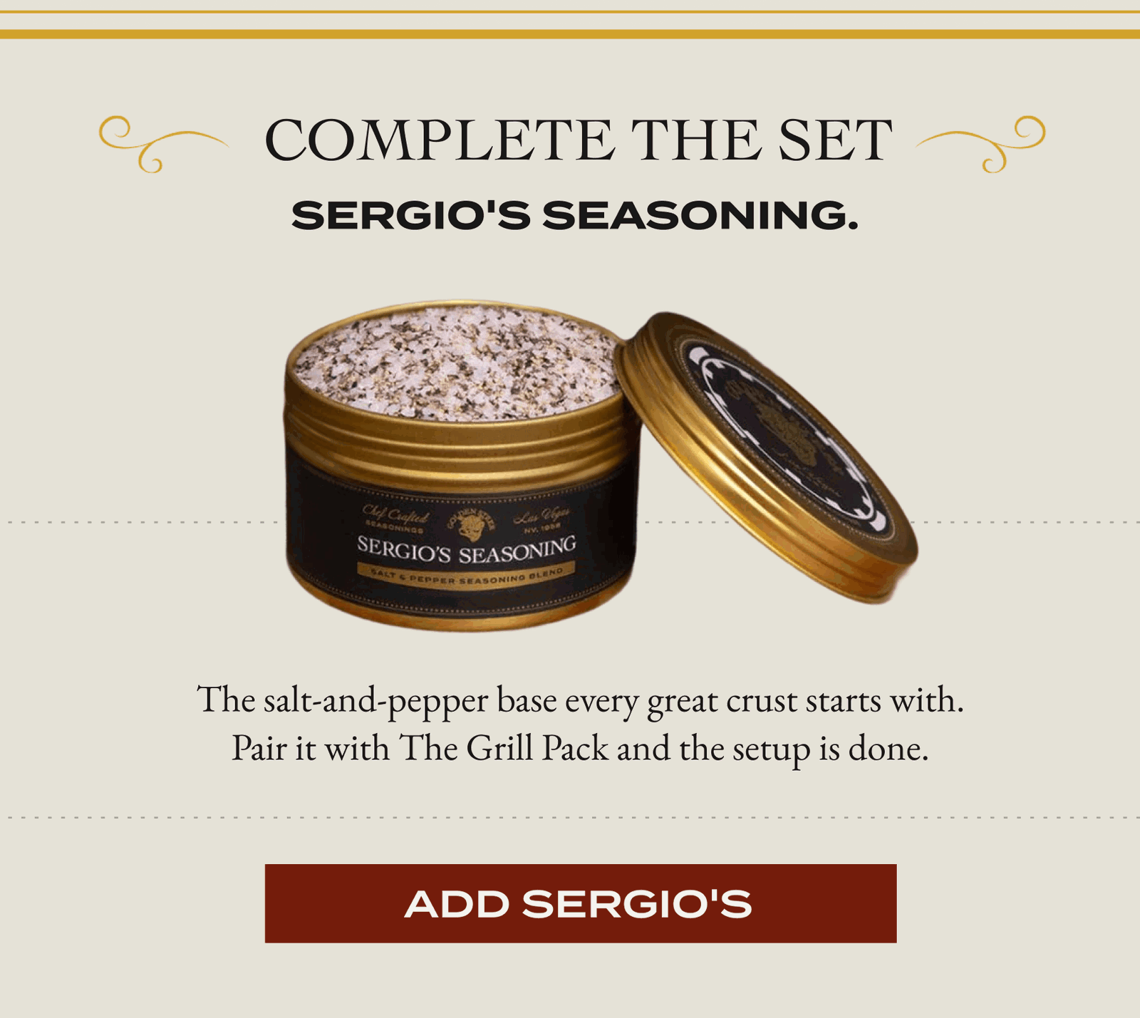  Complete The Set  Sergio's Seasoning.  The salt-and-pepper base every great crust starts with. Pair it with The Grill Pack and the setup is done. [ADD SERGIO'S]