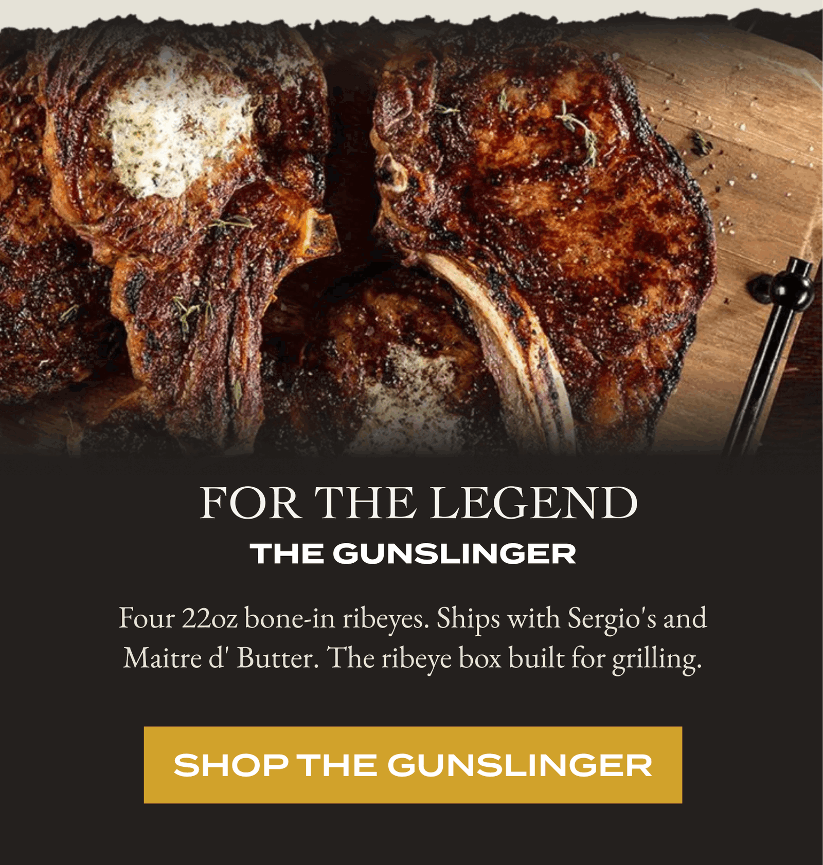  For The Legend The Gunslinger  Four 22oz bone-in ribeyes. Ships with Sergio's and Maitre d' Butter. The ribeye box built for grilling. [SHOP THE GUNSLINGER]
