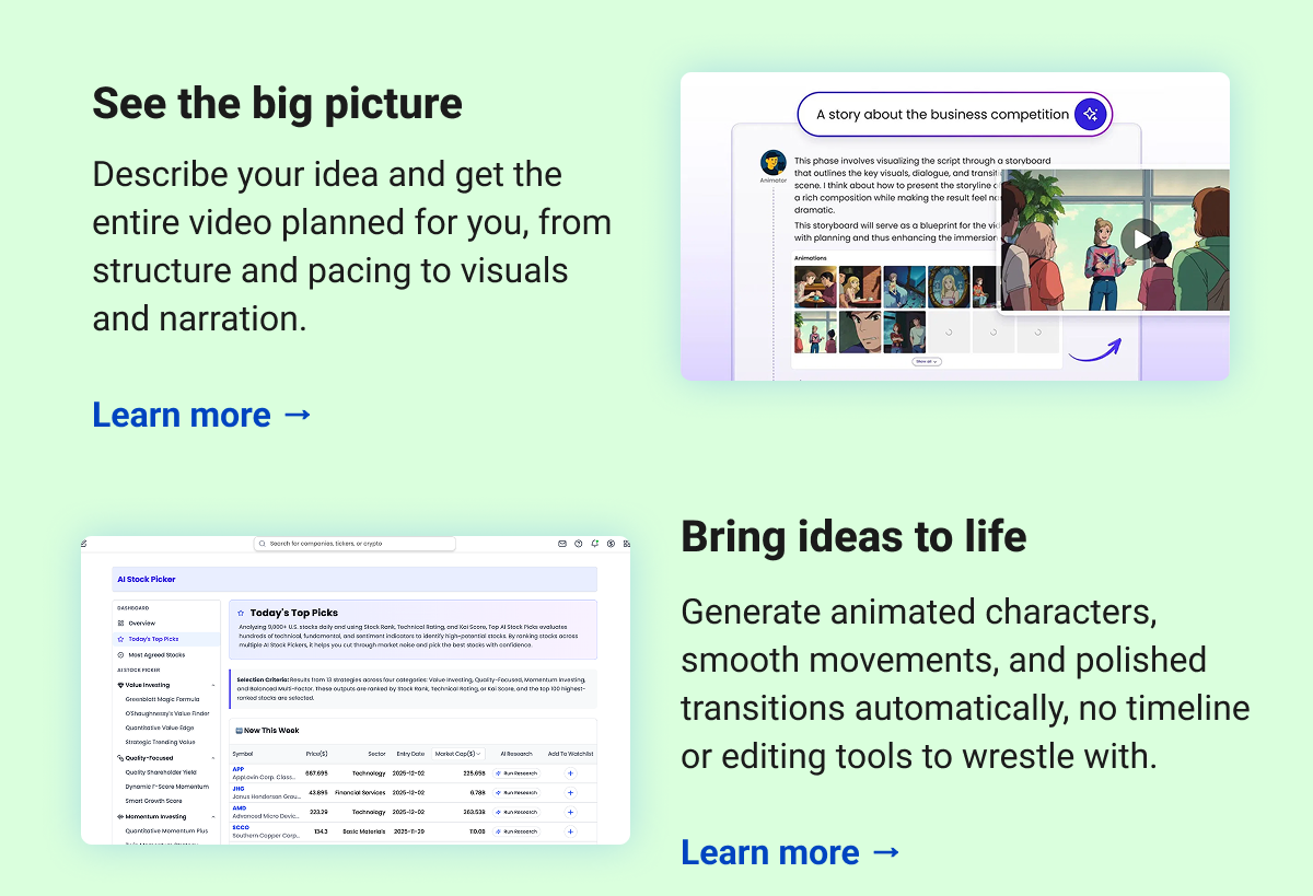 See the big picture   Describe your idea and get the entire video planned for you, from structure and pacing to visuals and narration.  Learn more →  Bring ideas to life Generate animated characters, smooth movements, and polished transitions automatically, no timeline or editing tools to wrestle with.  Learn more →