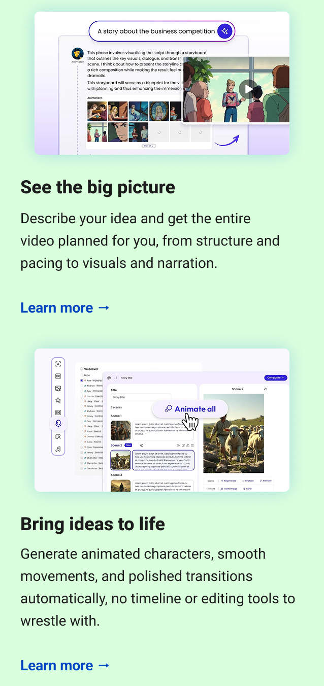 See the big picture Describe your idea and get the entire video planned for you, from structure and pacing to visuals and narration. Learn more → Bring ideas to life Generate animated characters, smooth movements, and polished transitions automatically, no timeline or editing tools to wrestle with. Learn more →