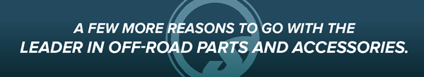 A few more reasons to go with the leader in off-road parts and accessories.