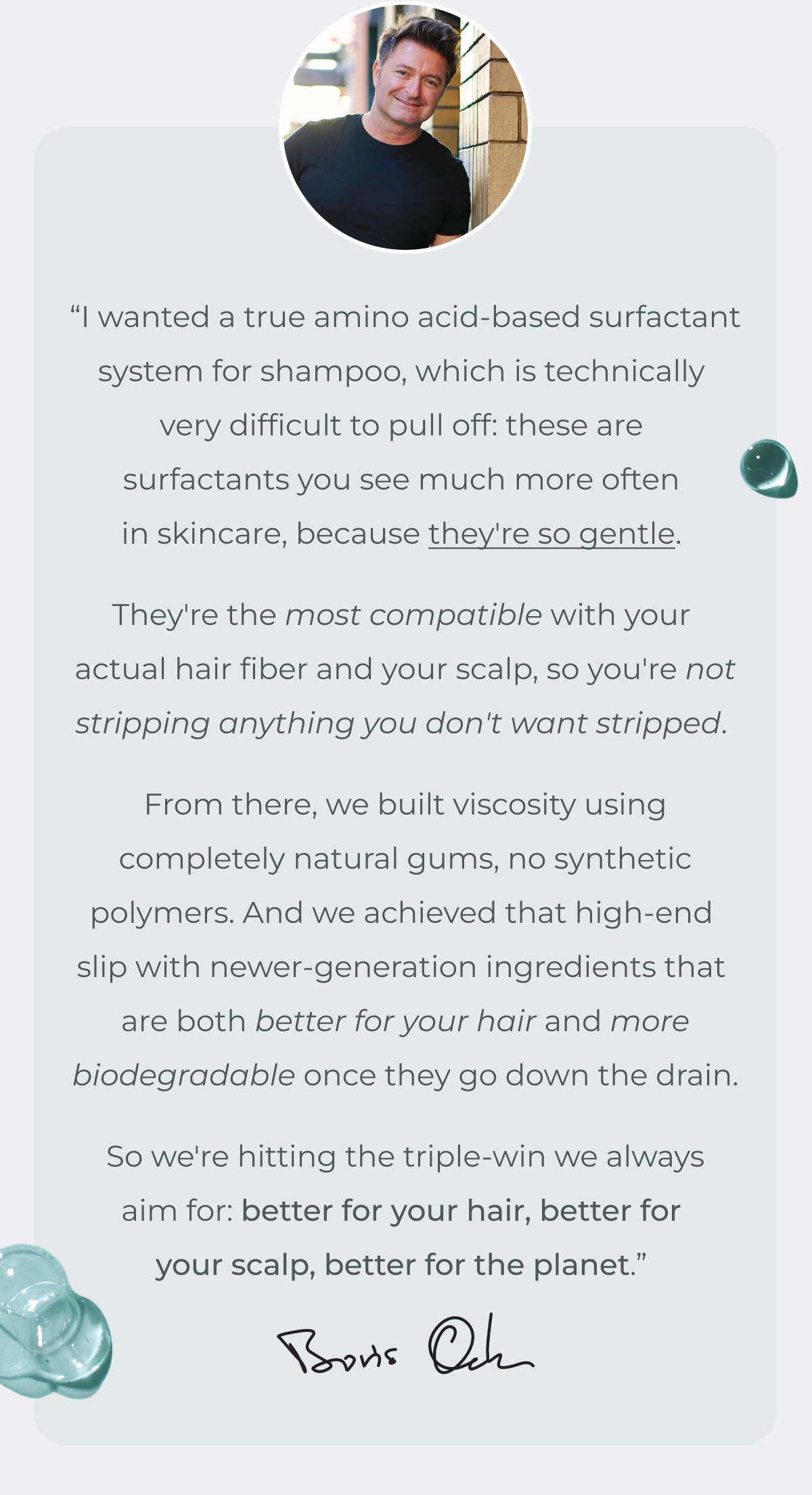 “I wanted a true amino acid-based surfactant system for shampoo, which is technically very difficult to pull off: these are surfactants you see much more often in skincare, because they're so gentle. They're the most compatible with your actual hair fiber and your scalp, so you're not stripping anything you don't want stripped. From there, we built viscosity using completely natural gums, no synthetic polymers. And we achieved that high-end slip with newer-generation ingredients that are both better for your hair and more biodegradable once they go down the drain. So we're hitting the triple-win we always aim for: better for your hair, better for your scalp, better for the planet.” 