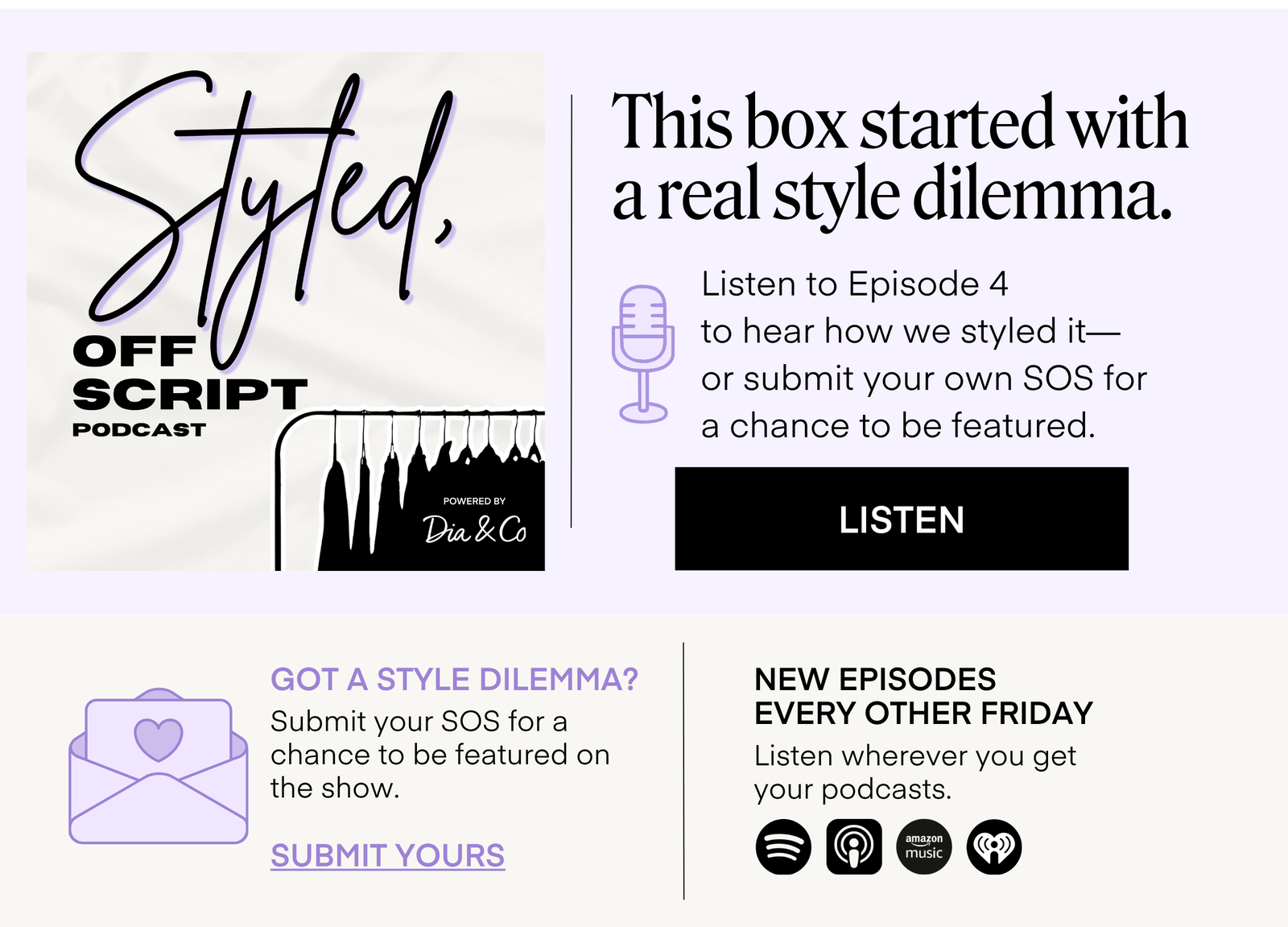 Styled, Off Script PODCAST  POWERED BY Dia & Co  This box started with a real style dilemma.  Listen to Episode 4 to hear how we styled it— or submit your own SOS for a chance to be featured. LISTEN  GOT A STYLE DILEMMA?  Submit your SOS for a chance to be featured on the show. SUBMIT YOURS  NEW EPISODES EVERY OTHER FRIDAY  Listen wherever you get your podcasts.