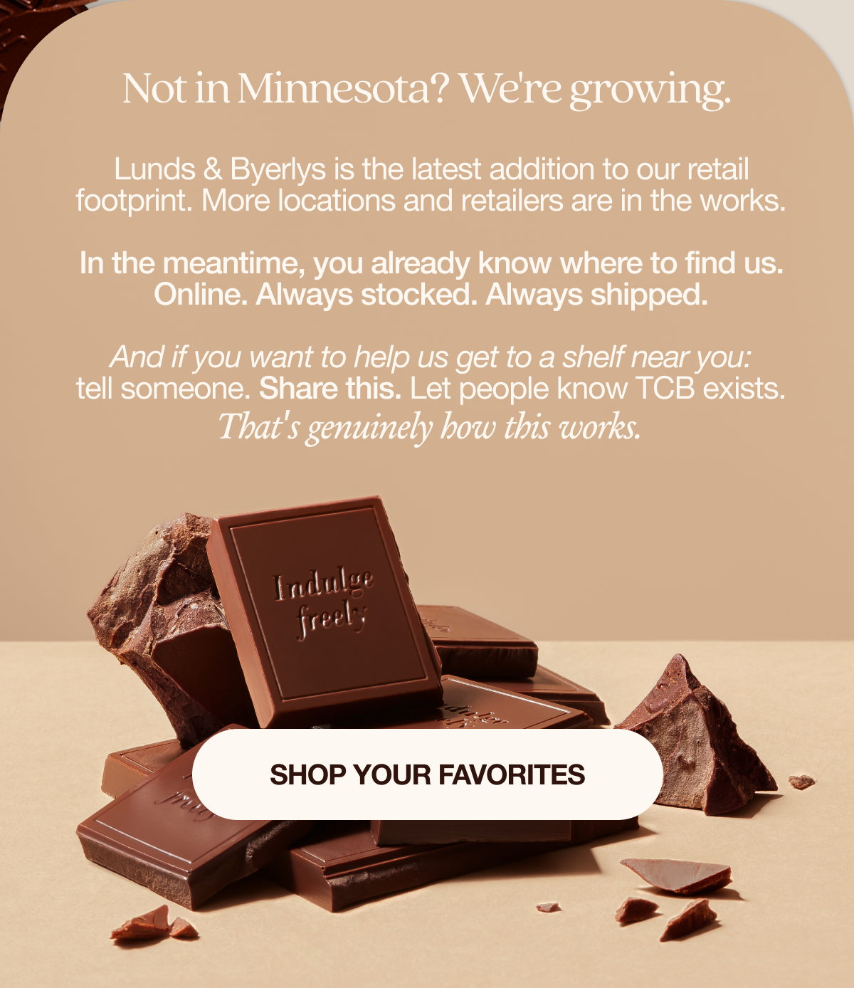 Not in Minnesota? We're growing.   Lunds & Byerlys is the latest addition to our retail footprint. More locations and retailers are in the works.  In the meantime, you already know where to find us. Online. Always stocked. Always shipped.   And if you want to help us get to a shelf near you: tell someone. Share this. Let people know TCB exists. That's genuinely how this works.