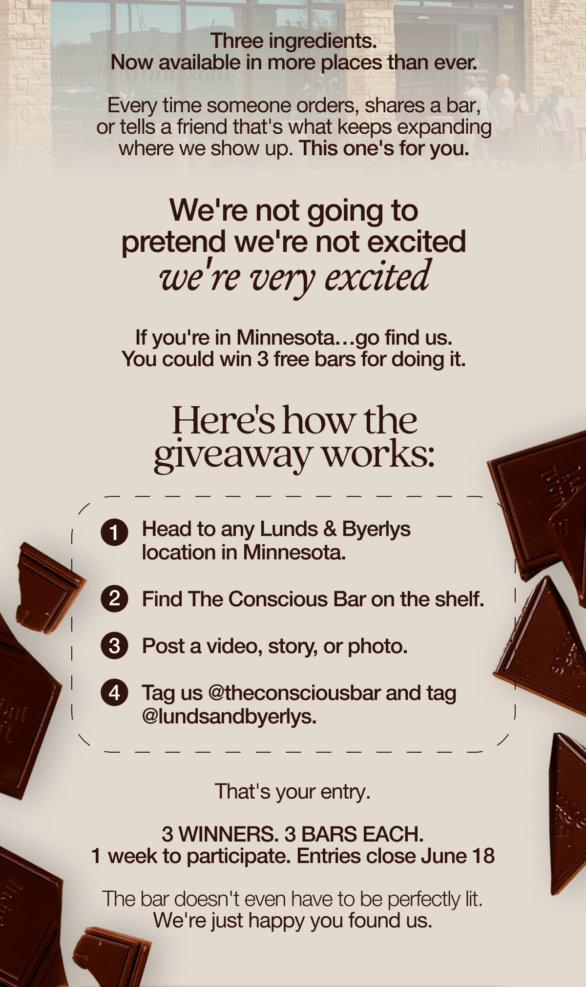 Three ingredients. Now available in more places than ever.   Every time someone orders, shares a bar, or tells a friend that's what keeps expanding where we show up. This one's for you.   We're not going to pretend we're not excited. We're very excited.      If you're in Minnesota…go find us. You could win 3 free bars for doing it.   Here's how the giveaway works:  1. Head to any Lunds & Byerlys location in Minnesota. 2. Find The Conscious Bar on the shelf. 3. Post a video, story, or photo. 4. Tag us @theconsciousbar and tag @lundsandbyerlys.   That's your entry.