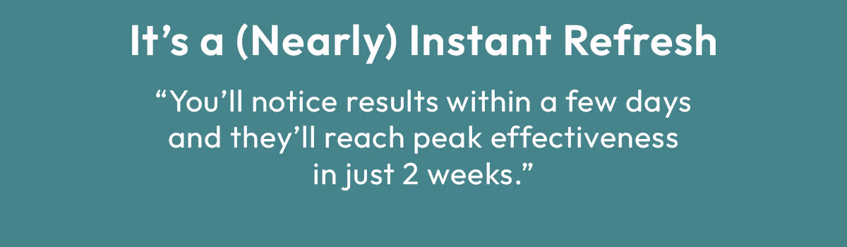 It's Nearly Instant Refresh, You'll notice results within a few days and they'll reach peak effectiveness in just 2 weeks