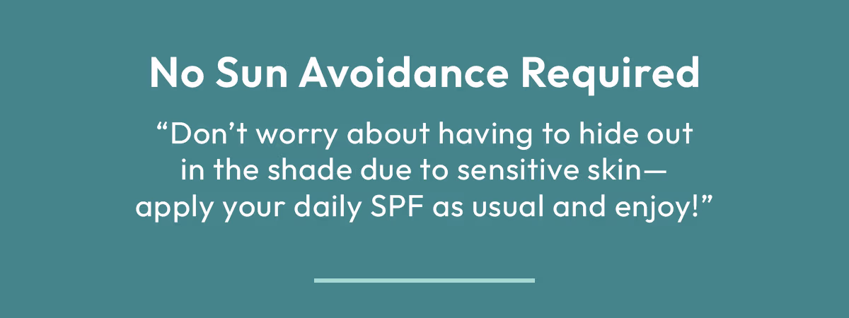 No Sun Avoidance Required, Don't worry about having to hide out in the shade due to sensitive skin, apply your daily sunscreen as usual and enjoy