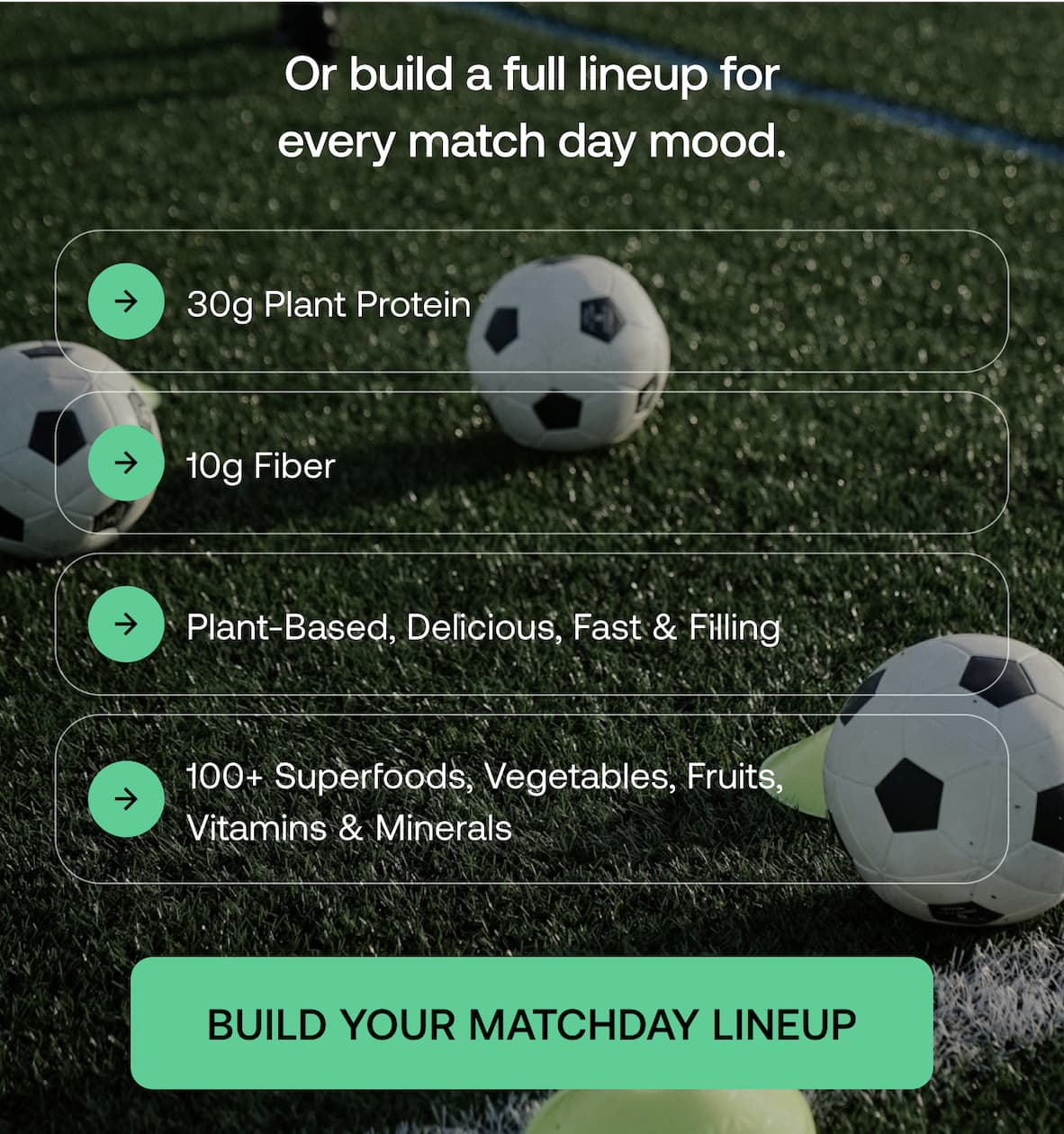 Or build a full lineup for every match day mood. 30g Plant Protein 10g Fiber 100+ Superfoods, Vegetables, Fruits, Vitamins & Minerals Plant-Based, Delicious, Fast & Filling -- Build Your Matchday Lineup