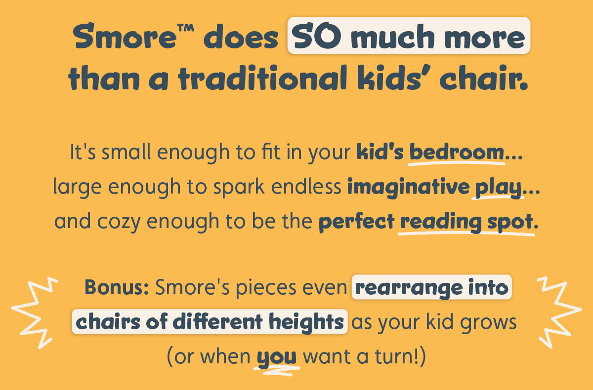 Smore™ does SO much more than a traditional kids’ chair.   It's small enough to fit in your kid's bedroom... large enough to spark endless imaginative play... and cozy enough to be the perfect reading spot.  Bonus: Smore's pieces even rearrange into chairs of different heights as your kid grows (or when you want a turn!)  