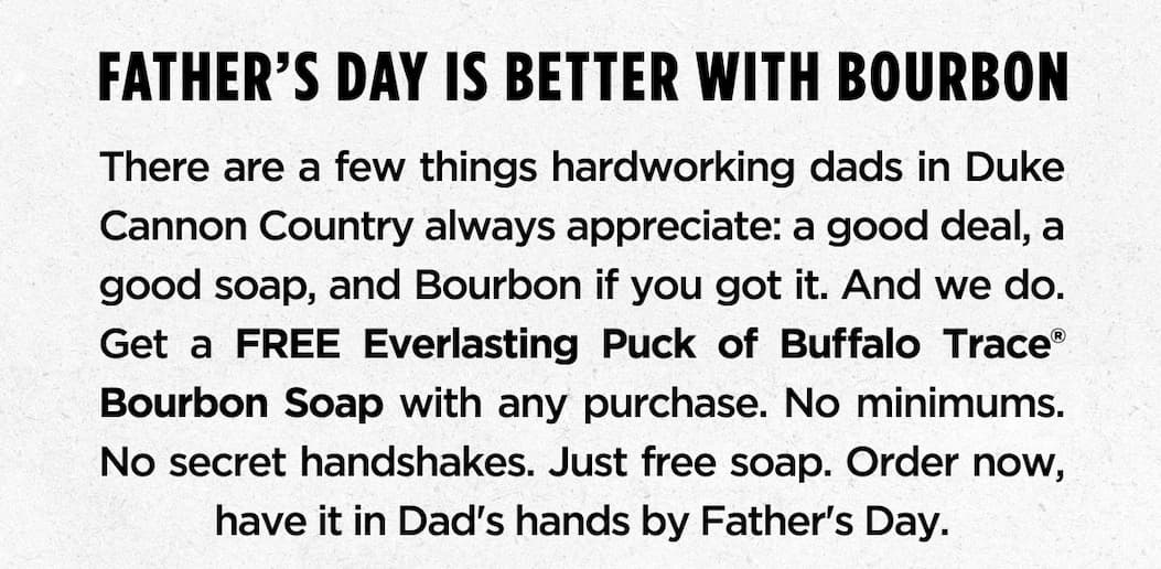 FATHER’S DAY IS BETTER WITH BOURBON There are a few things hardworking dads in Duke Cannon Country always appreciate: a good deal, a good soap, and Bourbon if you got it. And we do. Get a FREE Everlasting Puck of Buffalo Trace® Bourbon Soap with any purchase. No minimums. No secret handshakes. Just free soap. Order now, have it in Dad’s hands by Father’s Day.