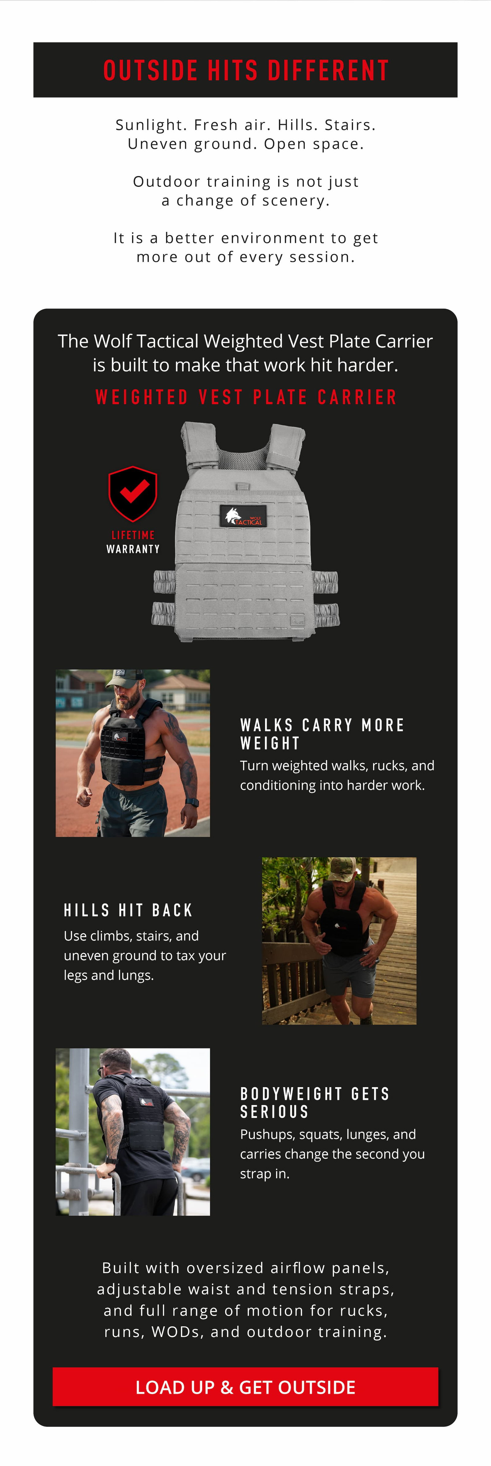 Outside Hits Different.      Sunlight. Fresh air. Hills. Stairs. Uneven ground. Open space. Outdoor training is not just a change of scenery. It is a better environment to get more out of every session.    Weighted Vest Plate Carrier.    Walks Carry More Weight Turn weighted walks, rucks, and conditioning into harder work.     Hills Hit Back Use climbs, stairs, and uneven ground to tax your legs and lungs.    Bodyweight Gets Serious Pushups, squats, lunges, and carries change the second you strap in.          Built with oversized airflow panels, adjustable waist and tension straps, and full range of motion for rucks, runs, WODs, and outdoor training.    LOAD UP & GET OUTSIDE 