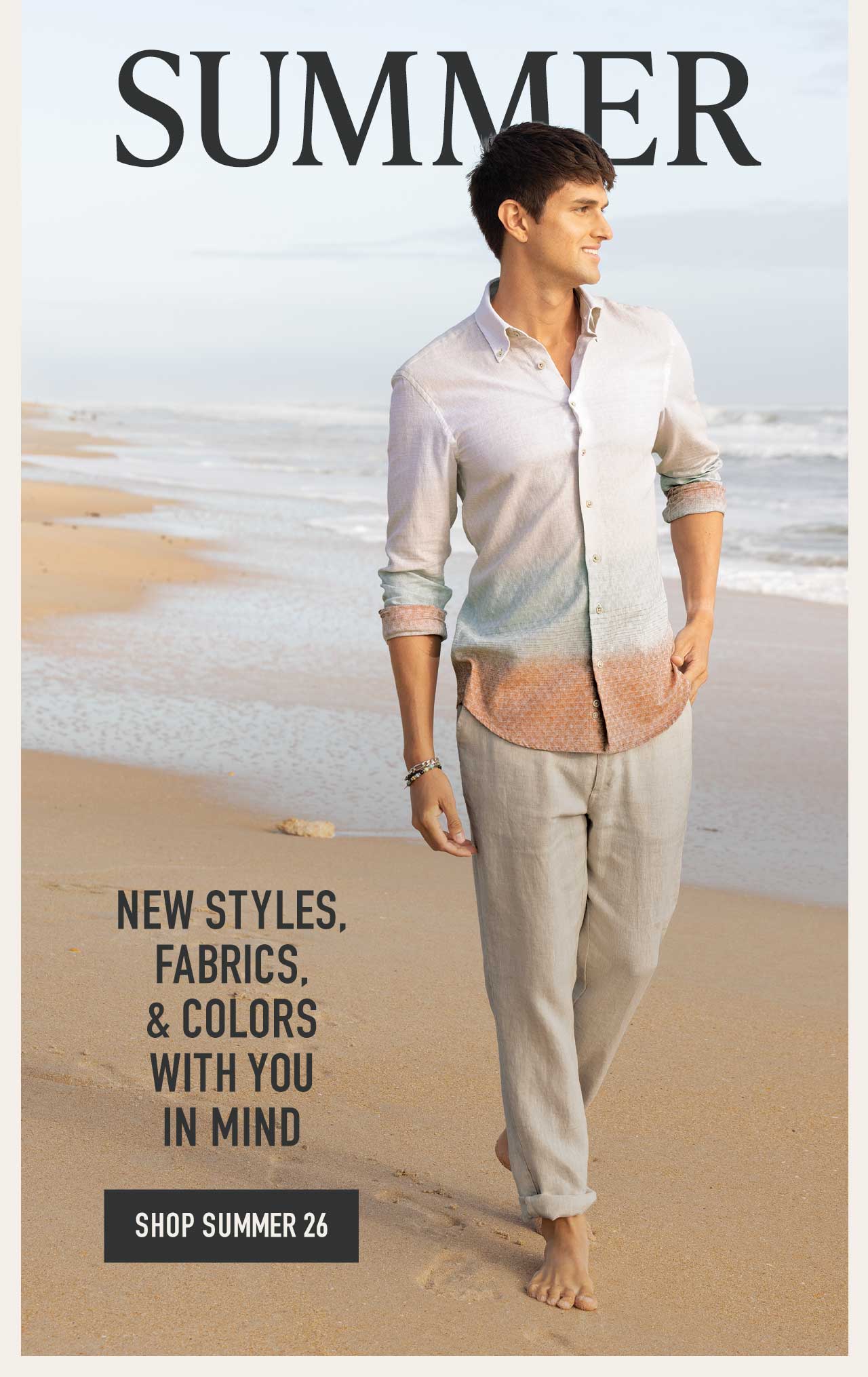 SUMMER — man walking barefoot on beach in a white-to-rust ombre linen shirt and linen pants. New styles, fabrics, & colors with you in mind. Shop Summer 26 button.