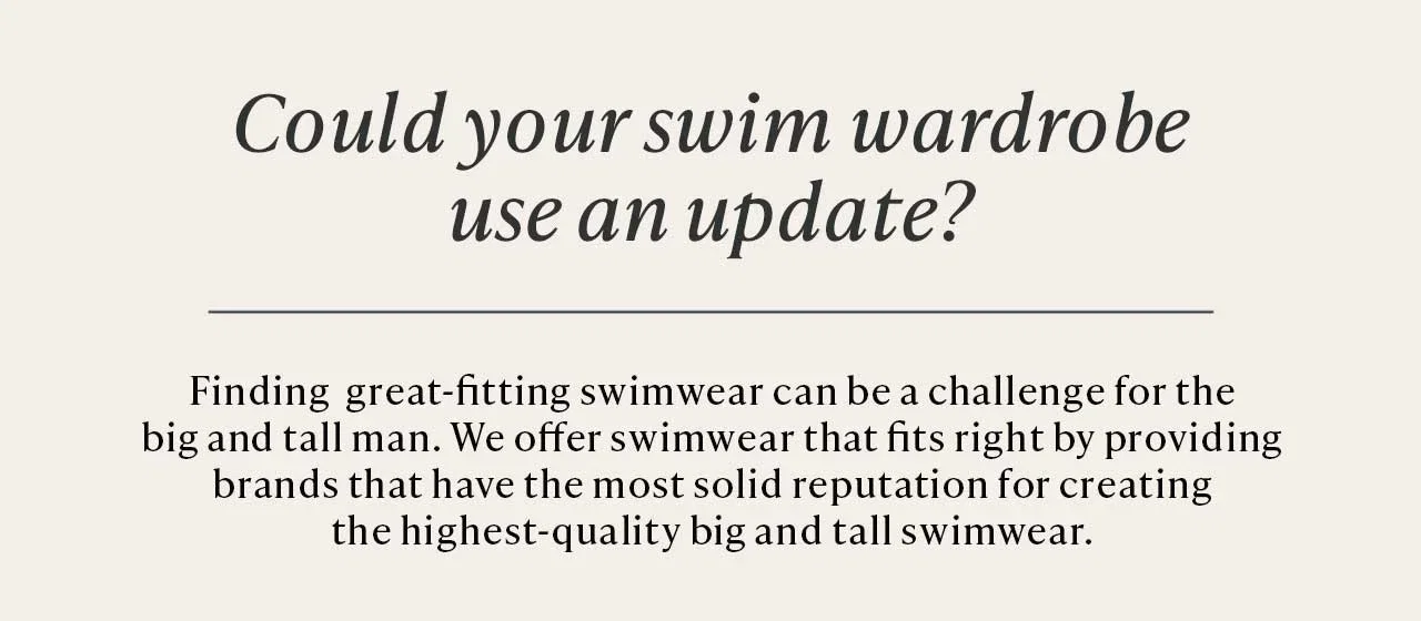 Could your swim wardrobe use an update? Finding great-fitting swimwear can be a challenge for the big and tall man. We offer swimwear that fits right by providing brands that have the most solid reputation for creating the highest-quality big and tall swimwear.