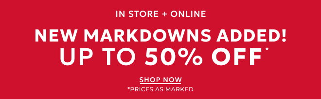 IN STORE + ONLINE NEW MARKDOWNS ADDED! UP TO 50% OFF* SHOP NOW. * PRICES AS MARKED.