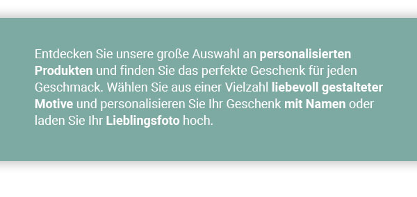 Entdecken Sie unsere große Auswahl an personalisierten Produkten und finden Sie das perfekte Geschenk für jeden Geschmack. Wählen Sie aus einer Vielzahl liebevoll gestalteter Motive und personalisieren Sie Ihr Geschenk mit Namen oder laden Sie Ihr Lieblingsfoto hoch. 