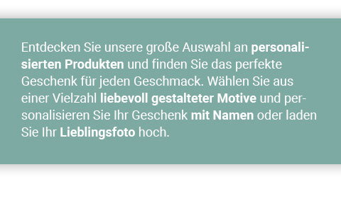 Entdecken Sie unsere große Auswahl an personalisierten Produkten und finden Sie das perfekte Geschenk für jeden Geschmack. Wählen Sie aus einer Vielzahl liebevoll gestalteter Motive und personalisieren Sie Ihr Geschenk mit Namen oder laden Sie Ihr Lieblingsfoto hoch. 