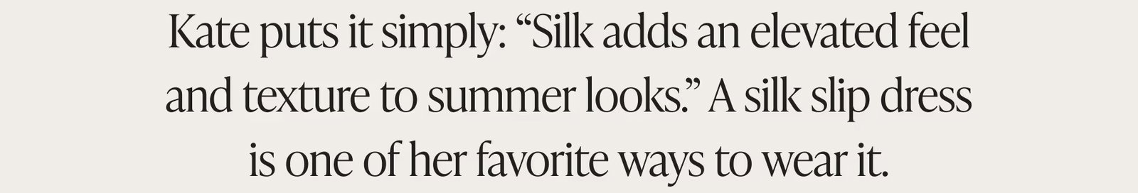 Kate puts it simply: Silk adds an elevated feel and texture to summer looks. A silk slip dress is one of her favorite ways to wear it.