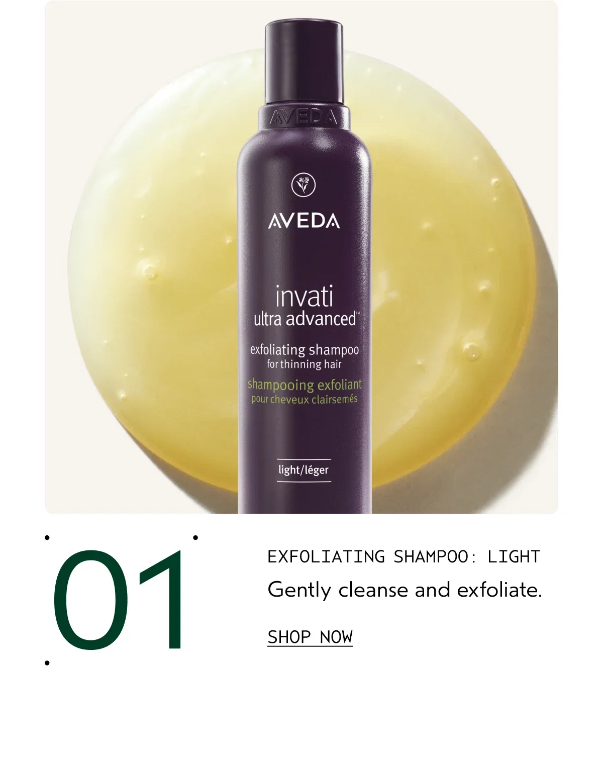 01 EXFOLIATING SHAMPOO: LIGHT Gently cleanse and exfoliate. | SHOP NOW