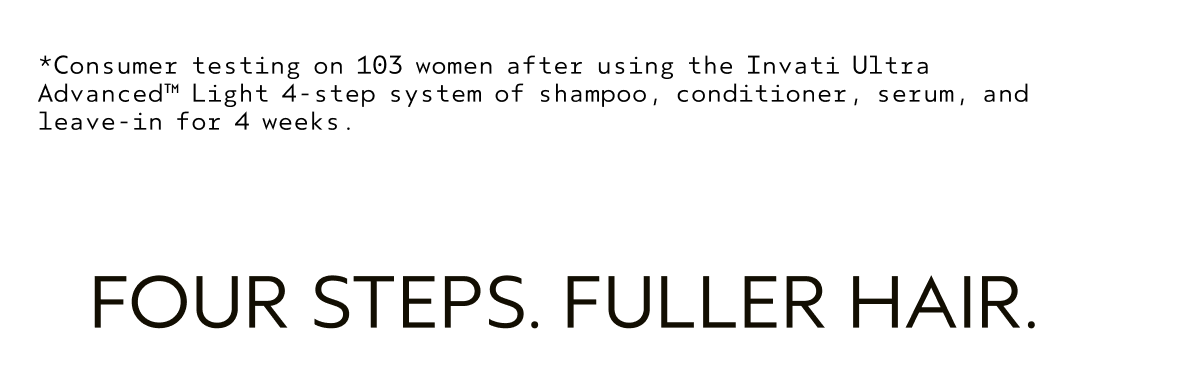 *Consumer testing on 103 women after using the Invati Ultra Advanced™ Light 4-step system of shampoo, conditioner, sexum, and leave-in for 4 weeks. | FOUR STEPS. FULLER HAIR.