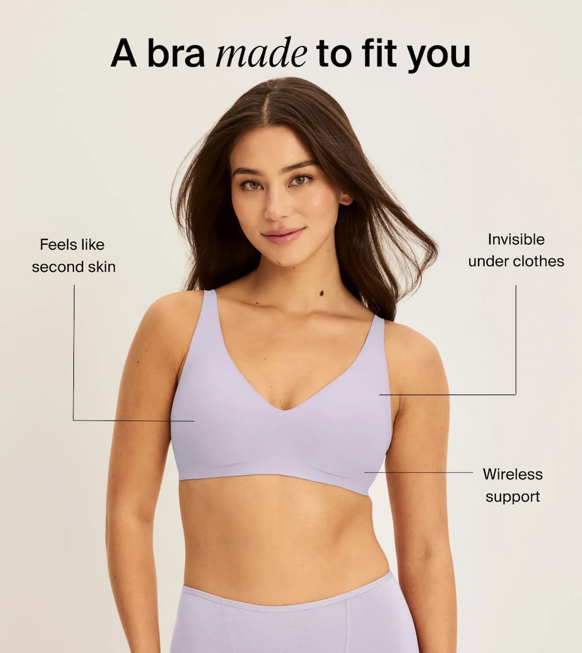 A bra made to fit you. Feels like  second skin . Invisible under clothes. Wireless support 