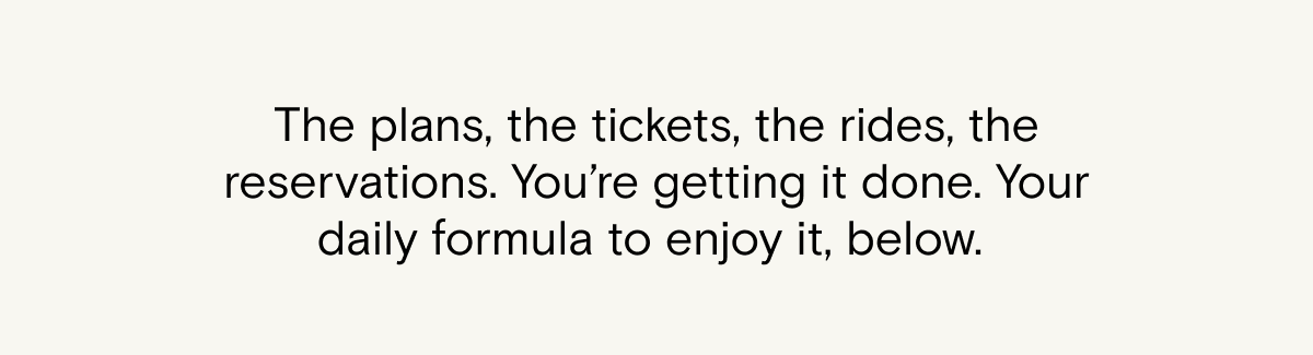 The plans, the tickets, the rides, the reservations. You're getting it done. Your daily formula to enjoy it, below.