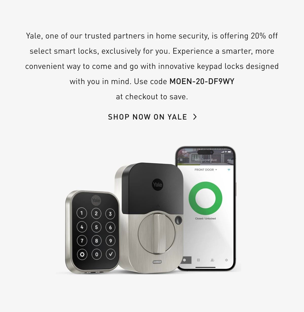 Yale, our trusted partner in home security, is offering 20% off select smart locks, exclusively for Moen owners. Experience a smarter, more convenient way to come go with innovative keypad locks designed with you in mind. Use code YALE-MOEN-GCJ83X at checkout to save. Shop Now