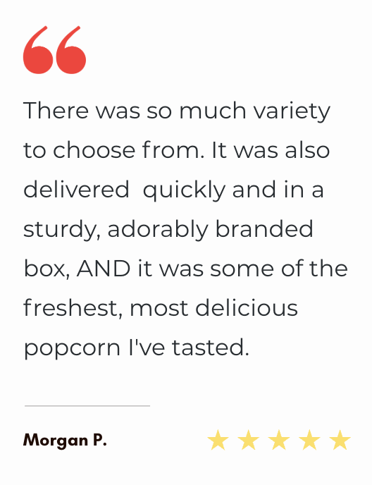 "There was so much variety to choose from. It was also delivered quickly and in a sturdy, adorably branded box, AND it was some of the freshest, most delicious popcorn I've tasted. "