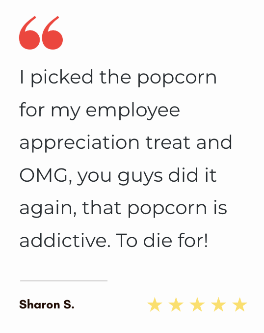"I picked the popcorn for my employee appreciation treat and OMG, you guys did it again, that popcorn is addictive. To die for!"