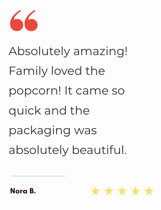 "Absolutely amazing! Family loved the popcorn! It came so quick and the packaging was absolutely beautiful."