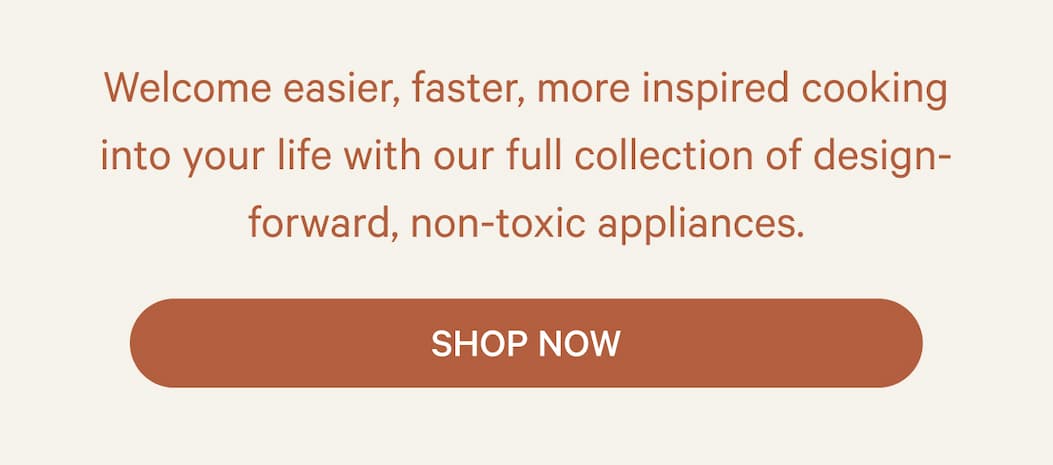Welcome easier, faster, more inspired cooking into your life with our full collection of design-forward, non-toxic appliances. | Shop Now