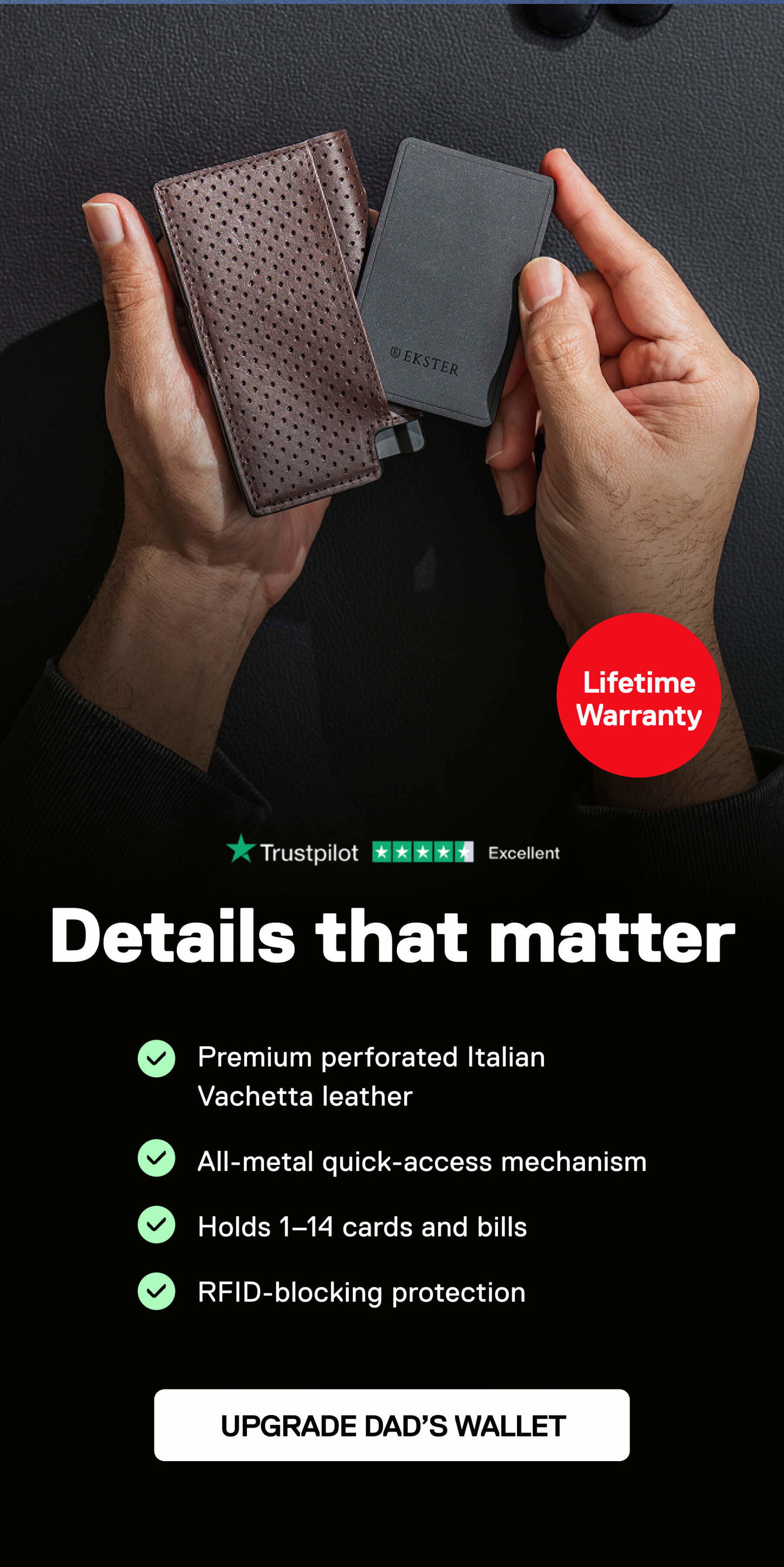Details that matter Lifetime Warranty - Premium perforated Italian Vachetta leather - All-metal quick-access mechanism - Holds 1–14 cards and bills - RFID-blocking protection UPGRADE DAD’S WALLET