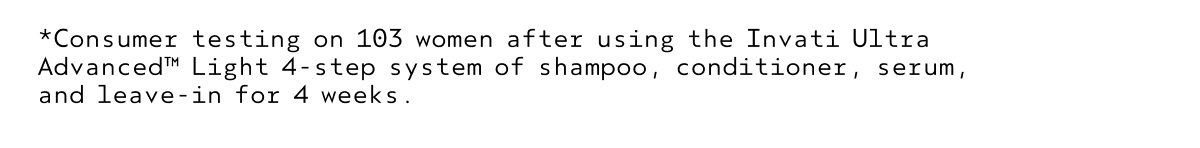 *Consumer testing on 103 women after using the Invati Ultra Advanced™ Light 4-step system of shampoo, conditioner, serum, and leave-in for 4 weeks.